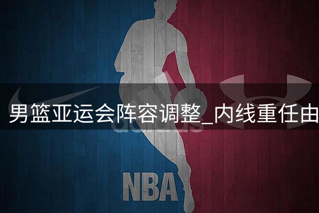 男篮亚运会阵容调整 内线重任由胡金秋扛起