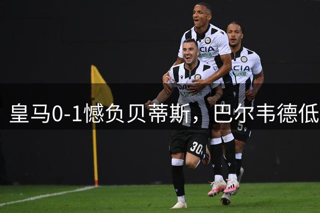 皇马0-1憾负贝蒂斯，巴尔韦德低迷成败因
